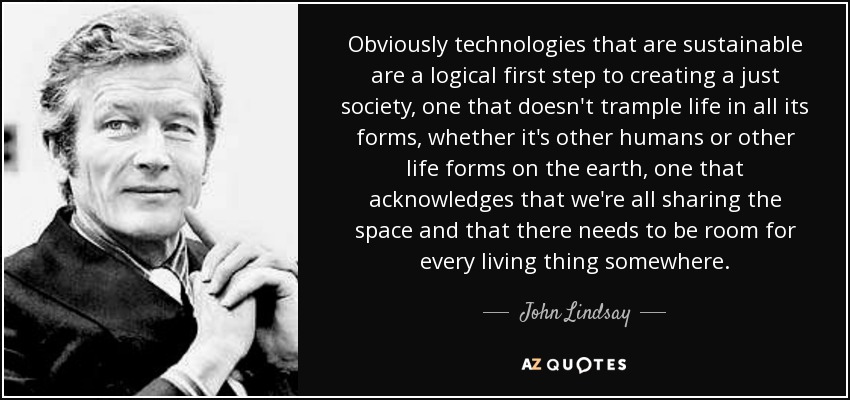 Obviously technologies that are sustainable are a logical first step to creating a just society, one that doesn't trample life in all its forms, whether it's other humans or other life forms on the earth, one that acknowledges that we're all sharing the space and that there needs to be room for every living thing somewhere. - John Lindsay