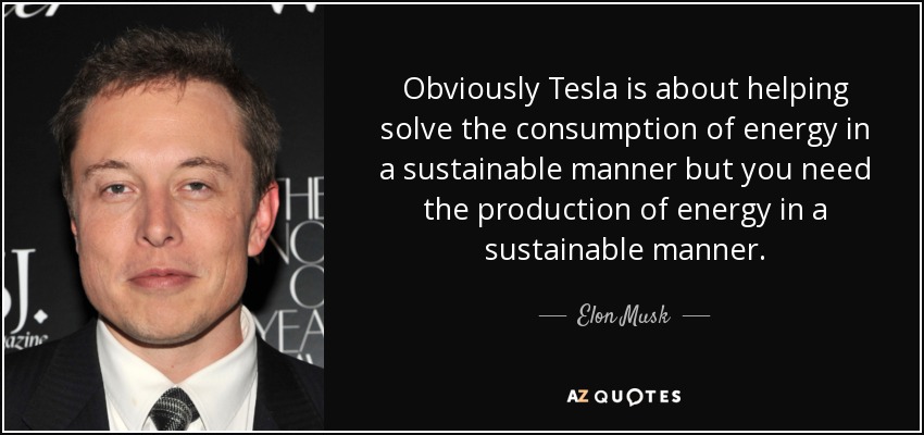 Obviously Tesla is about helping solve the consumption of energy in a sustainable manner but you need the production of energy in a sustainable manner. - Elon Musk