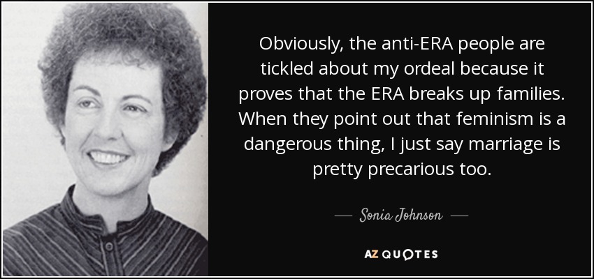 Obviously, the anti-ERA people are tickled about my ordeal because it proves that the ERA breaks up families. When they point out that feminism is a dangerous thing, I just say marriage is pretty precarious too. - Sonia Johnson