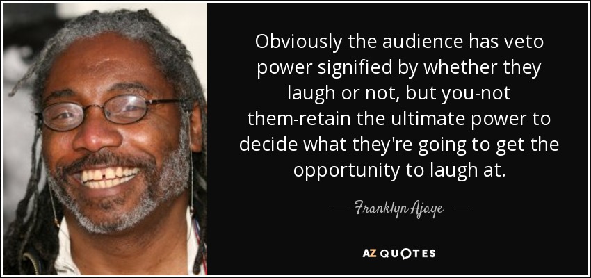 Obviously the audience has veto power signified by whether they laugh or not, but you-not them-retain the ultimate power to decide what they're going to get the opportunity to laugh at. - Franklyn Ajaye