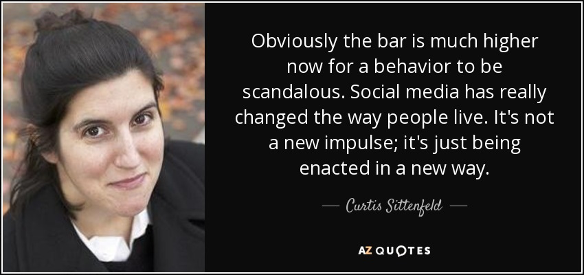 Obviously the bar is much higher now for a behavior to be scandalous. Social media has really changed the way people live. It's not a new impulse; it's just being enacted in a new way. - Curtis Sittenfeld
