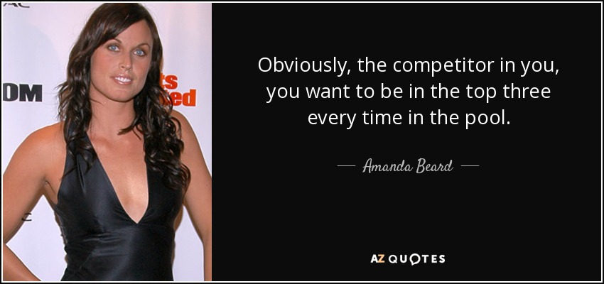 Obviously, the competitor in you, you want to be in the top three every time in the pool. - Amanda Beard