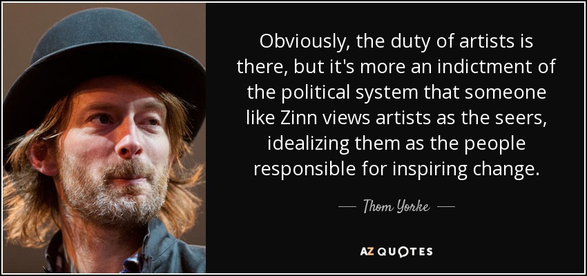 Obviously, the duty of artists is there, but it's more an indictment of the political system that someone like Zinn views artists as the seers, idealizing them as the people responsible for inspiring change. - Thom Yorke