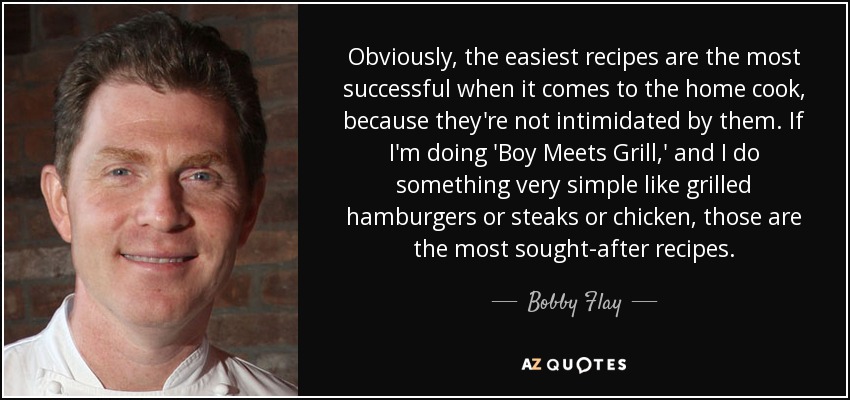 Obviously, the easiest recipes are the most successful when it comes to the home cook, because they're not intimidated by them. If I'm doing 'Boy Meets Grill,' and I do something very simple like grilled hamburgers or steaks or chicken, those are the most sought-after recipes. - Bobby Flay