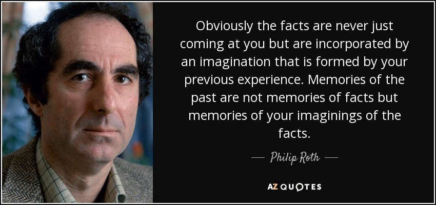 Obviously the facts are never just coming at you but are incorporated by an imagination that is formed by your previous experience. Memories of the past are not memories of facts but memories of your imaginings of the facts. - Philip Roth