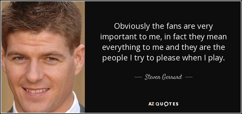 Obviously the fans are very important to me, in fact they mean everything to me and they are the people I try to please when I play. - Steven Gerrard