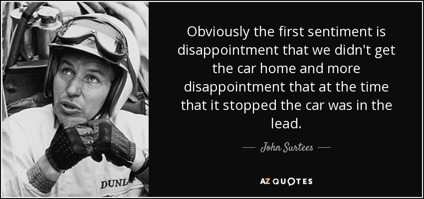 Obviously the first sentiment is disappointment that we didn't get the car home and more disappointment that at the time that it stopped the car was in the lead. - John Surtees
