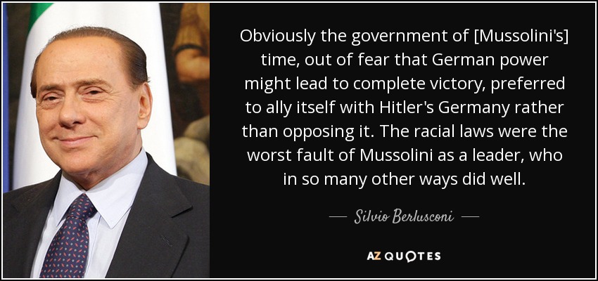 Obviously the government of [Mussolini's] time, out of fear that German power might lead to complete victory, preferred to ally itself with Hitler's Germany rather than opposing it. The racial laws were the worst fault of Mussolini as a leader, who in so many other ways did well. - Silvio Berlusconi