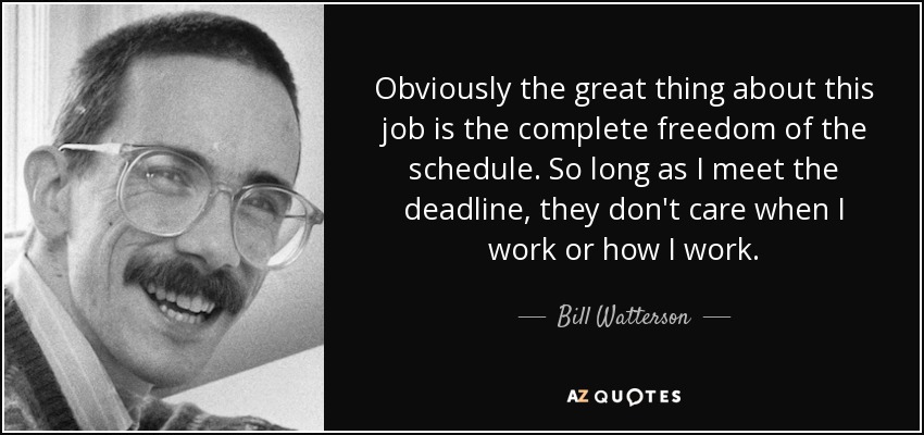 Obviously the great thing about this job is the complete freedom of the schedule. So long as I meet the deadline, they don't care when I work or how I work. - Bill Watterson