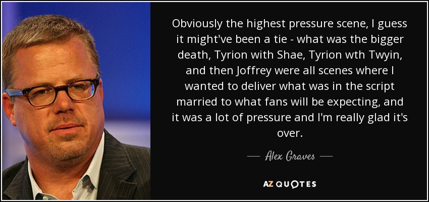 Obviously the highest pressure scene, I guess it might've been a tie - what was the bigger death, Tyrion with Shae, Tyrion wth Twyin, and then Joffrey were all scenes where I wanted to deliver what was in the script married to what fans will be expecting, and it was a lot of pressure and I'm really glad it's over. - Alex Graves