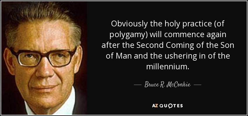 Obviously the holy practice (of polygamy) will commence again after the Second Coming of the Son of Man and the ushering in of the millennium. - Bruce R. McConkie