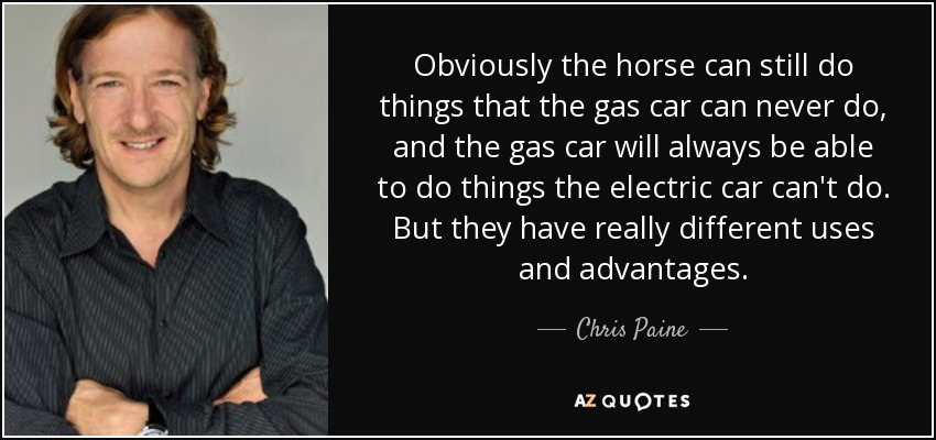 Obviously the horse can still do things that the gas car can never do, and the gas car will always be able to do things the electric car can't do. But they have really different uses and advantages. - Chris Paine