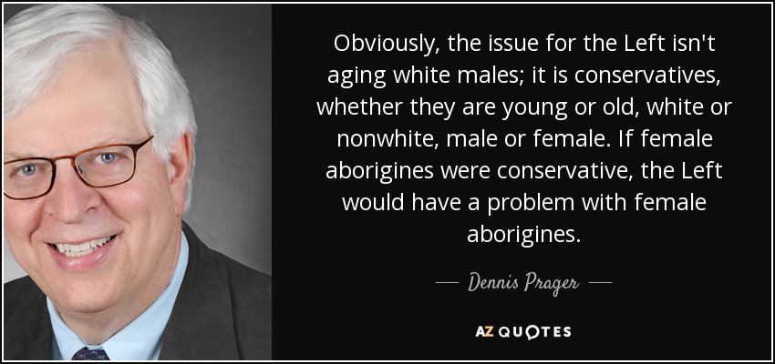 Obviously, the issue for the Left isn't aging white males; it is conservatives, whether they are young or old, white or nonwhite, male or female. If female aborigines were conservative, the Left would have a problem with female aborigines. - Dennis Prager