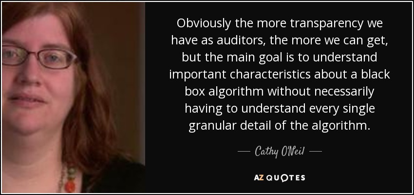 Obviously the more transparency we have as auditors, the more we can get, but the main goal is to understand important characteristics about a black box algorithm without necessarily having to understand every single granular detail of the algorithm. - Cathy O'Neil