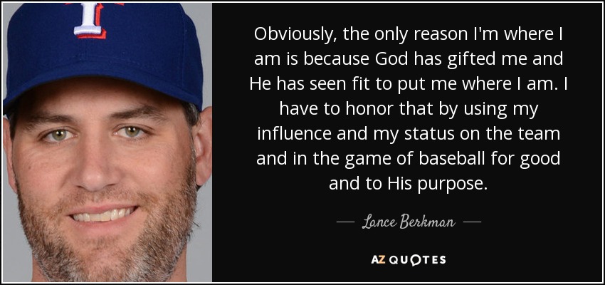 Obviously, the only reason I'm where I am is because God has gifted me and He has seen fit to put me where I am. I have to honor that by using my influence and my status on the team and in the game of baseball for good and to His purpose. - Lance Berkman