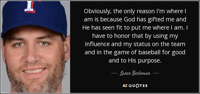 Obviously, the only reason I'm where I am is because God has gifted me and He has seen fit to put me where I am. I have to honor that by using my influence and my status on the team and in the game of baseball for good and to His purpose. - Lance Berkman