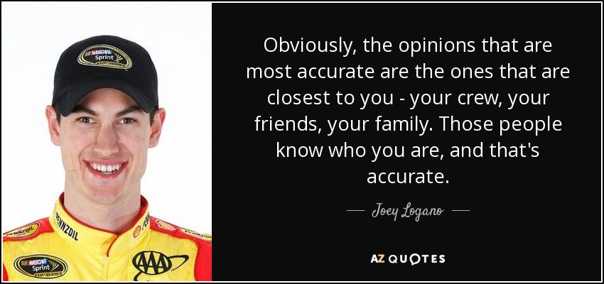 Obviously, the opinions that are most accurate are the ones that are closest to you - your crew, your friends, your family. Those people know who you are, and that's accurate. - Joey Logano