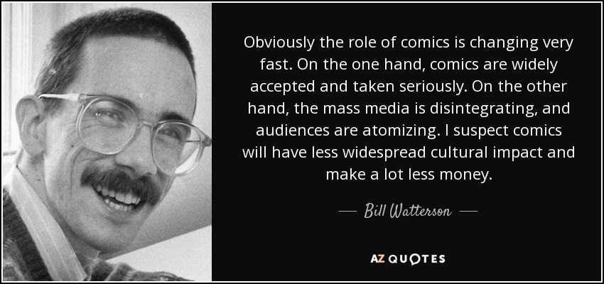 Obviously the role of comics is changing very fast. On the one hand, comics are widely accepted and taken seriously. On the other hand, the mass media is disintegrating, and audiences are atomizing. I suspect comics will have less widespread cultural impact and make a lot less money. - Bill Watterson