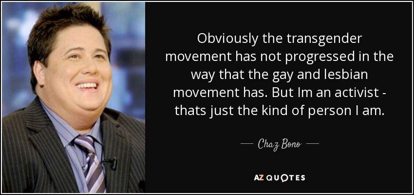 Obviously the transgender movement has not progressed in the way that the gay and lesbian movement has. But Im an activist - thats just the kind of person I am. - Chaz Bono