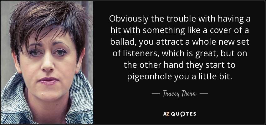 Obviously the trouble with having a hit with something like a cover of a ballad, you attract a whole new set of listeners, which is great, but on the other hand they start to pigeonhole you a little bit. - Tracey Thorn