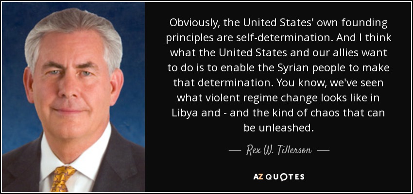 Obviously, the United States' own founding principles are self-determination. And I think what the United States and our allies want to do is to enable the Syrian people to make that determination. You know, we've seen what violent regime change looks like in Libya and - and the kind of chaos that can be unleashed. - Rex W. Tillerson
