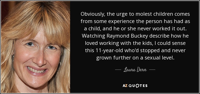 Obviously, the urge to molest children comes from some experience the person has had as a child, and he or she never worked it out. Watching Raymond Buckey describe how he loved working with the kids, I could sense this 11-year-old who'd stopped and never grown further on a sexual level. - Laura Dern
