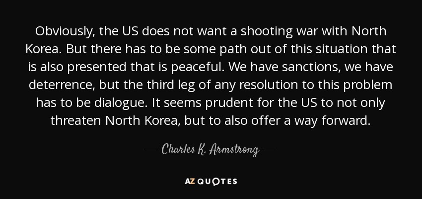 Obviously, the US does not want a shooting war with North Korea. But there has to be some path out of this situation that is also presented that is peaceful. We have sanctions, we have deterrence, but the third leg of any resolution to this problem has to be dialogue. It seems prudent for the US to not only threaten North Korea, but to also offer a way forward. - Charles K. Armstrong