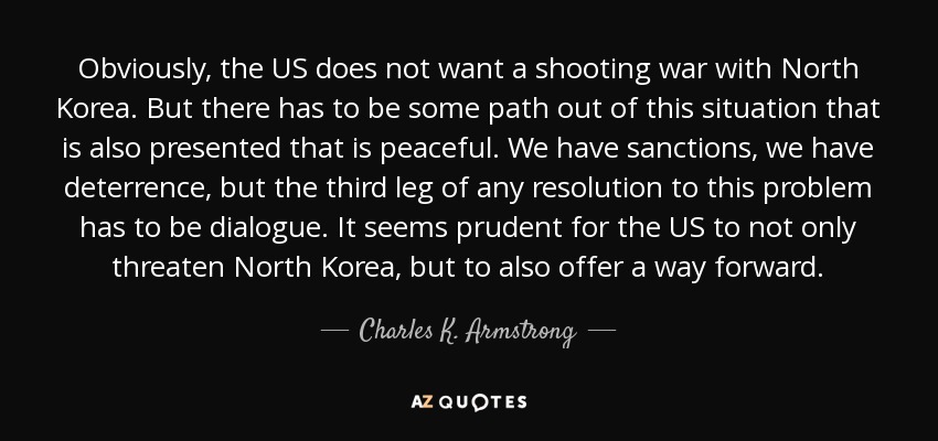 Obviously, the US does not want a shooting war with North Korea. But there has to be some path out of this situation that is also presented that is peaceful. We have sanctions, we have deterrence, but the third leg of any resolution to this problem has to be dialogue. It seems prudent for the US to not only threaten North Korea, but to also offer a way forward. - Charles K. Armstrong