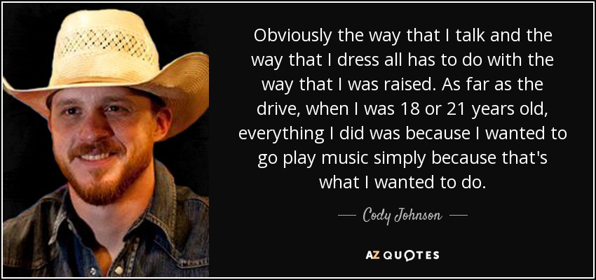 Obviously the way that I talk and the way that I dress all has to do with the way that I was raised. As far as the drive, when I was 18 or 21 years old, everything I did was because I wanted to go play music simply because that's what I wanted to do. - Cody Johnson