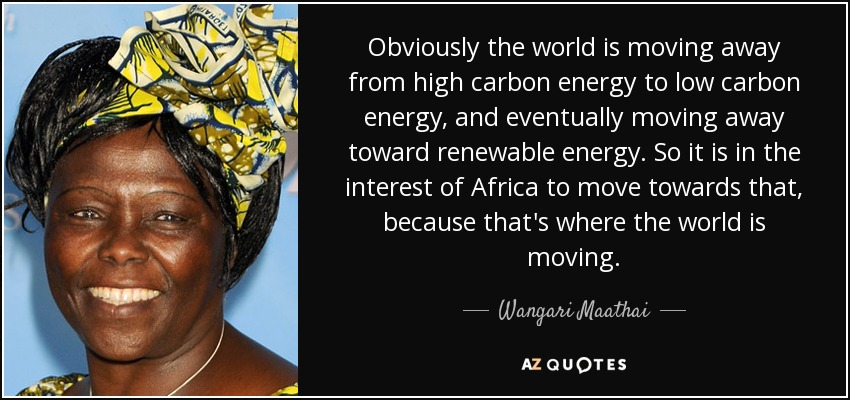 Obviously the world is moving away from high carbon energy to low carbon energy, and eventually moving away toward renewable energy. So it is in the interest of Africa to move towards that, because that's where the world is moving. - Wangari Maathai