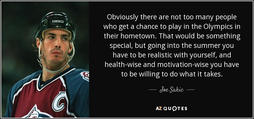 Obviously there are not too many people who get a chance to play in the Olympics in their hometown. That would be something special, but going into the summer you have to be realistic with yourself, and health-wise and motivation-wise you have to be willing to do what it takes. - Joe Sakic