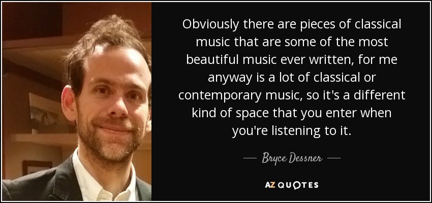 Obviously there are pieces of classical music that are some of the most beautiful music ever written, for me anyway is a lot of classical or contemporary music, so it's a different kind of space that you enter when you're listening to it. - Bryce Dessner
