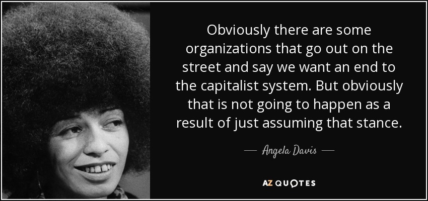 Obviously there are some organizations that go out on the street and say we want an end to the capitalist system. But obviously that is not going to happen as a result of just assuming that stance. - Angela Davis