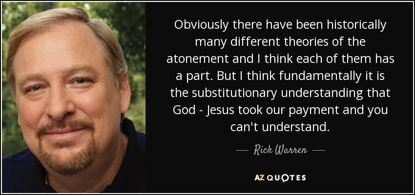 Obviously there have been historically many different theories of the atonement and I think each of them has a part. But I think fundamentally it is the substitutionary understanding that God - Jesus took our payment and you can't understand. - Rick Warren