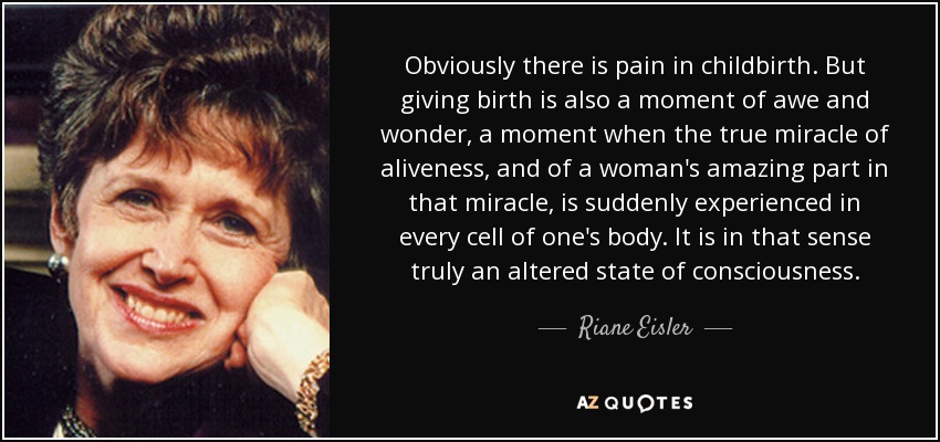 Obviously there is pain in childbirth. But giving birth is also a moment of awe and wonder, a moment when the true miracle of aliveness, and of a woman's amazing part in that miracle, is suddenly experienced in every cell of one's body. It is in that sense truly an altered state of consciousness. - Riane Eisler