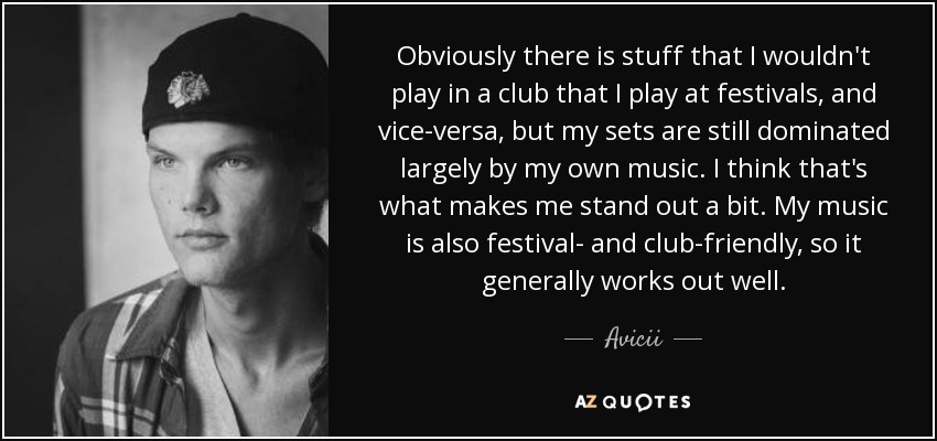 Obviously there is stuff that I wouldn't play in a club that I play at festivals, and vice-versa, but my sets are still dominated largely by my own music. I think that's what makes me stand out a bit. My music is also festival- and club-friendly, so it generally works out well. - Avicii