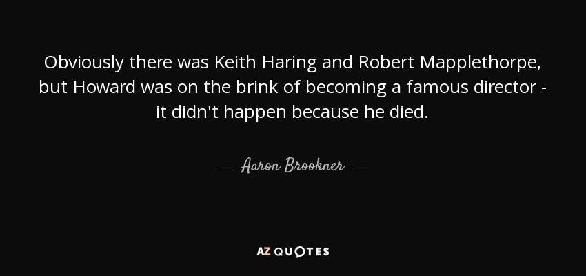 Obviously there was Keith Haring and Robert Mapplethorpe, but Howard was on the brink of becoming a famous director - it didn't happen because he died. - Aaron Brookner