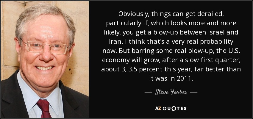 Obviously, things can get derailed, particularly if, which looks more and more likely, you get a blow-up between Israel and Iran. I think that's a very real probability now. But barring some real blow-up, the U.S. economy will grow, after a slow first quarter, about 3, 3.5 percent this year, far better than it was in 2011. - Steve Forbes