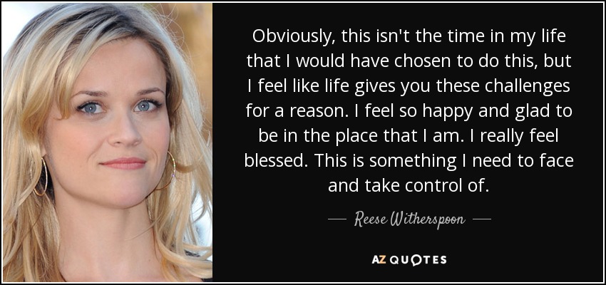 Obviously, this isn't the time in my life that I would have chosen to do this, but I feel like life gives you these challenges for a reason. I feel so happy and glad to be in the place that I am. I really feel blessed. This is something I need to face and take control of. - Reese Witherspoon