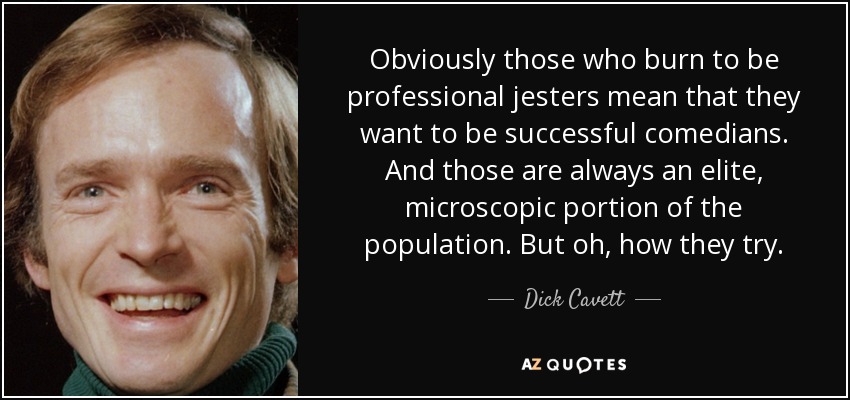 Obviously those who burn to be professional jesters mean that they want to be successful comedians. And those are always an elite, microscopic portion of the population. But oh, how they try. - Dick Cavett