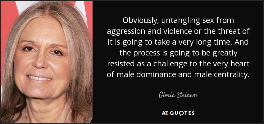 Obviously, untangling sex from aggression and violence or the threat of it is going to take a very long time. And the process is going to be greatly resisted as a challenge to the very heart of male dominance and male centrality. - Gloria Steinem