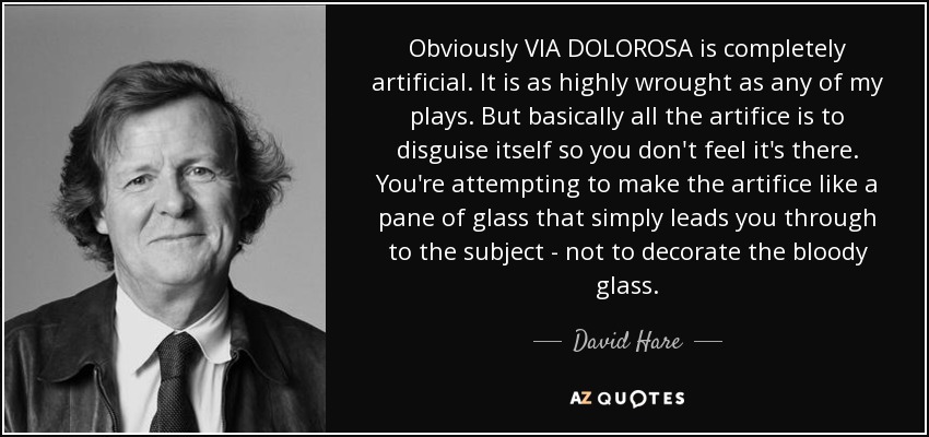 Obviously VIA DOLOROSA is completely artificial. It is as highly wrought as any of my plays. But basically all the artifice is to disguise itself so you don't feel it's there. You're attempting to make the artifice like a pane of glass that simply leads you through to the subject - not to decorate the bloody glass. - David Hare