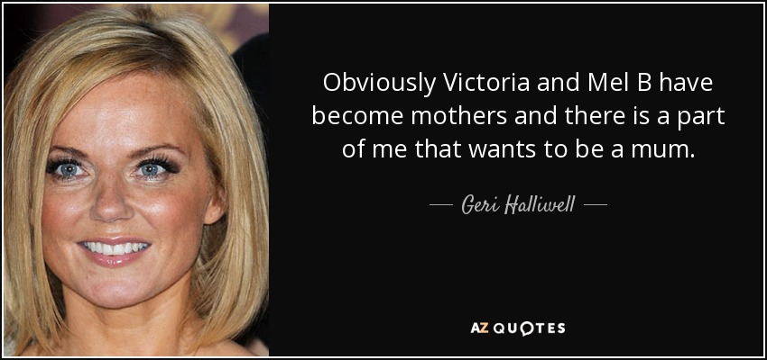 Obviously Victoria and Mel B have become mothers and there is a part of me that wants to be a mum. - Geri Halliwell