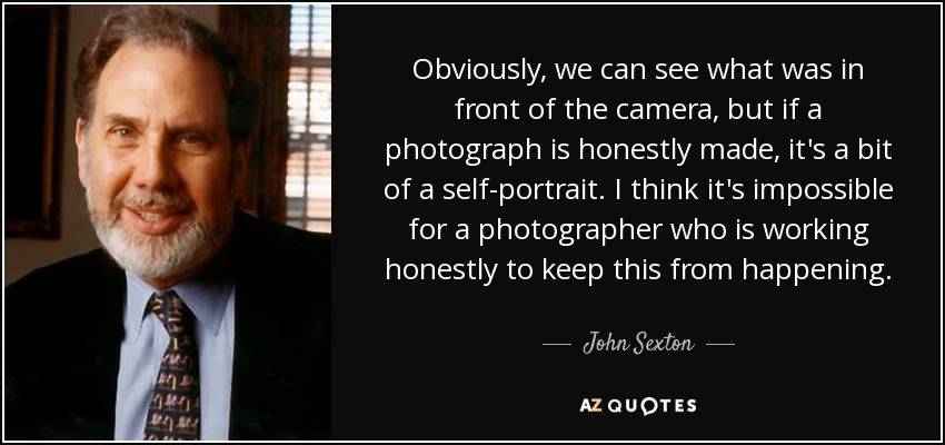 Obviously, we can see what was in front of the camera, but if a photograph is honestly made, it's a bit of a self-portrait. I think it's impossible for a photographer who is working honestly to keep this from happening. - John Sexton