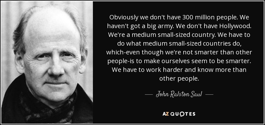 Obviously we don't have 300 million people. We haven't got a big army. We don't have Hollywood. We're a medium small-sized country. We have to do what medium small-sized countries do, which-even though we're not smarter than other people-is to make ourselves seem to be smarter. We have to work harder and know more than other people. - John Ralston Saul