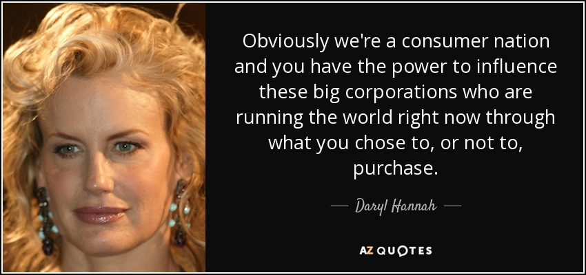 Obviously we're a consumer nation and you have the power to influence these big corporations who are running the world right now through what you chose to, or not to, purchase. - Daryl Hannah