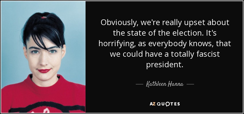 Obviously, we're really upset about the state of the election. It's horrifying, as everybody knows, that we could have a totally fascist president. - Kathleen Hanna