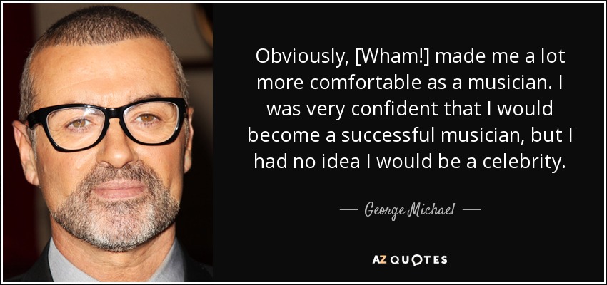 Obviously, [Wham!] made me a lot more comfortable as a musician. I was very confident that I would become a successful musician, but I had no idea I would be a celebrity. - George Michael