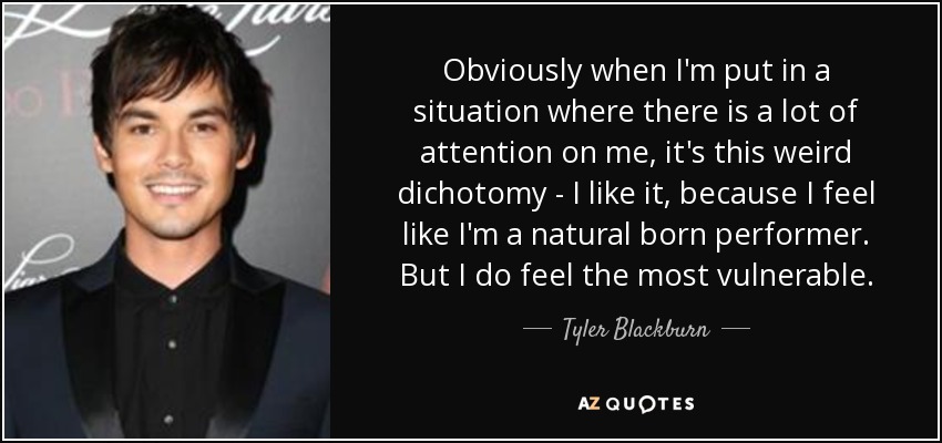 Obviously when I'm put in a situation where there is a lot of attention on me, it's this weird dichotomy - I like it, because I feel like I'm a natural born performer. But I do feel the most vulnerable. - Tyler Blackburn