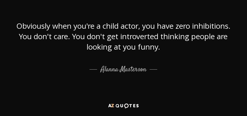 Obviously when you're a child actor, you have zero inhibitions. You don't care. You don't get introverted thinking people are looking at you funny. - Alanna Masterson